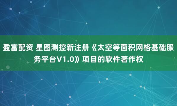 盈富配资 星图测控新注册《太空等面积网格基础服务平台V1.0》项目的软件著作权