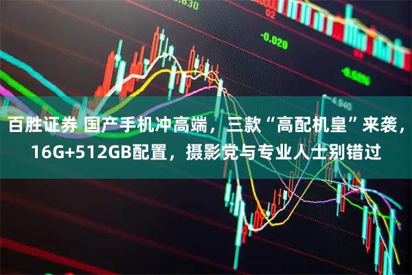 百胜证券 国产手机冲高端，三款“高配机皇”来袭，16G+512GB配置，摄影党与专业人士别错过