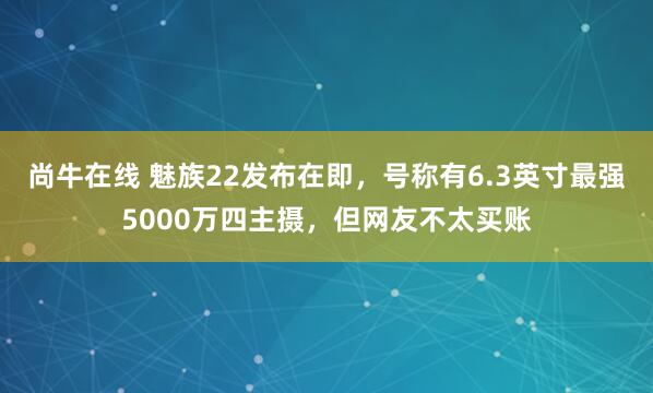 尚牛在线 魅族22发布在即，号称有6.3英寸最强5000万四主摄，但网友不太买账