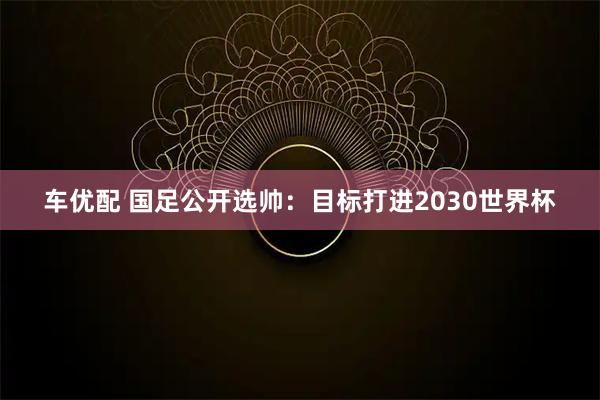车优配 国足公开选帅：目标打进2030世界杯