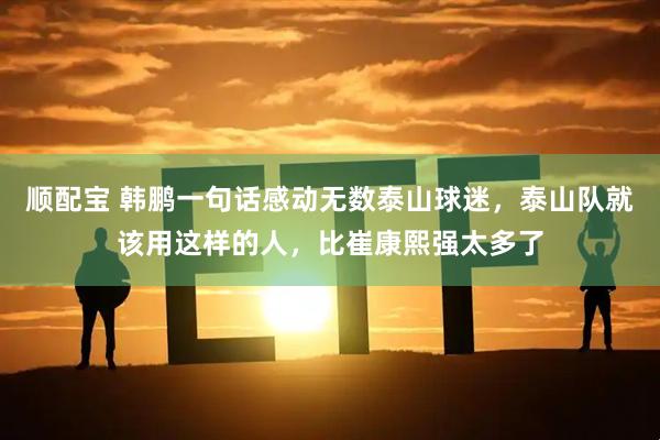 顺配宝 韩鹏一句话感动无数泰山球迷，泰山队就该用这样的人，比崔康熙强太多了