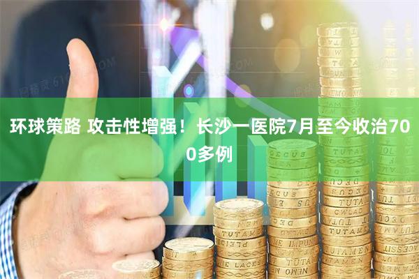环球策路 攻击性增强！长沙一医院7月至今收治700多例