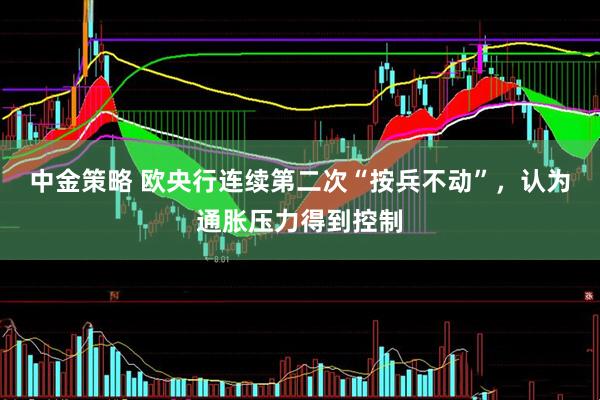 中金策略 欧央行连续第二次“按兵不动”，认为通胀压力得到控制