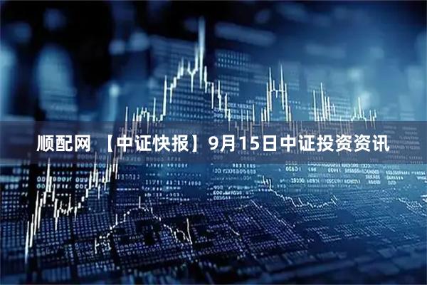顺配网 【中证快报】9月15日中证投资资讯