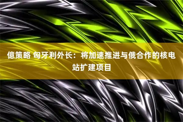 億策略 匈牙利外长：将加速推进与俄合作的核电站扩建项目