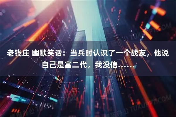 老钱庄 幽默笑话：当兵时认识了一个战友，他说自己是富二代，我没信……