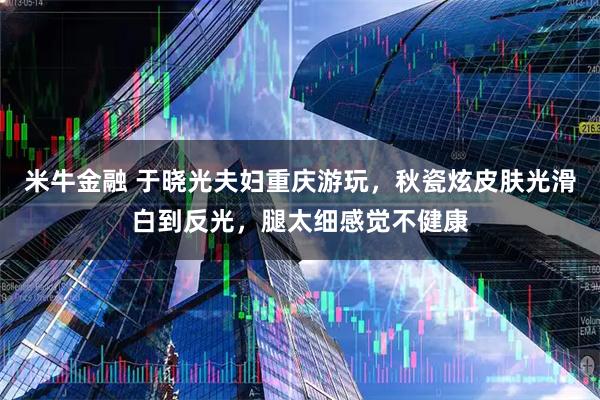米牛金融 于晓光夫妇重庆游玩，秋瓷炫皮肤光滑白到反光，腿太细感觉不健康