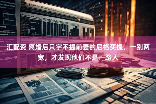 汇配资 离婚后只字不提前妻的尼格买提，一别两宽，才发现他们不是一路人