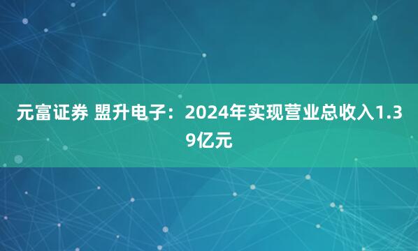 元富证券 盟升电子：2024年实现营业总收入1.39亿元