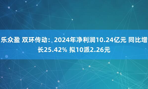 乐众盈 双环传动：2024年净利润10.24亿元 同比增长25.42% 拟10派2.26元