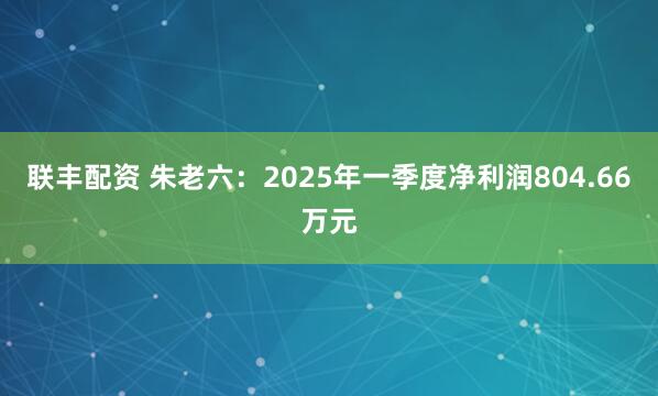 联丰配资 朱老六：2025年一季度净利润804.66万元