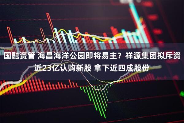 国融资管 海昌海洋公园即将易主？祥源集团拟斥资近23亿认购新股 拿下近四成股份