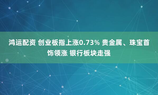 鸿运配资 创业板指上涨0.73% 贵金属、珠宝首饰领涨 银行板块走强