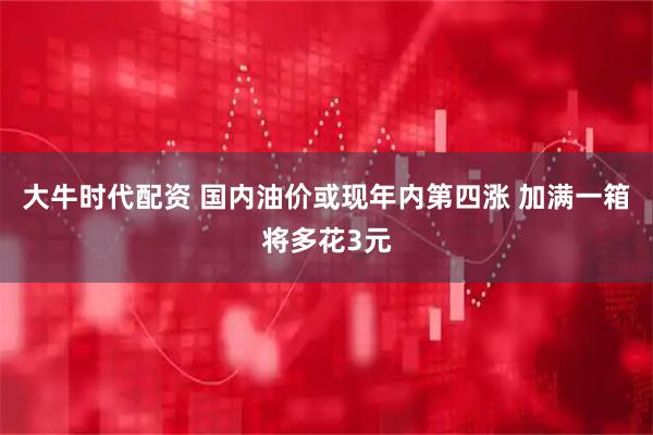 大牛时代配资 国内油价或现年内第四涨 加满一箱将多花3元