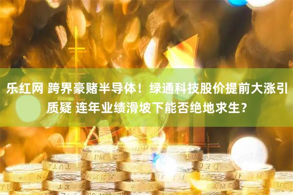 乐红网 跨界豪赌半导体！绿通科技股价提前大涨引质疑 连年业绩滑坡下能否绝地求生？