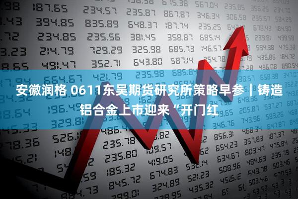 安徽润格 0611东吴期货研究所策略早参｜铸造铝合金上市迎来“开门红
