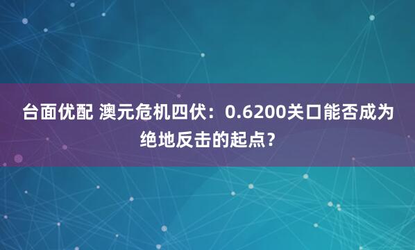 台面优配 澳元危机四伏：0.6200关口能否成为绝地反击的起点？
