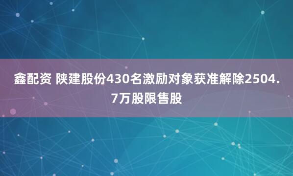 鑫配资 陕建股份430名激励对象获准解除2504.7万股限售股