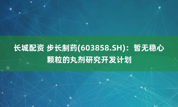 长城配资 步长制药(603858.SH)：暂无稳心颗粒的丸剂研究开发计划