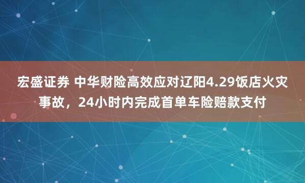 宏盛证券 中华财险高效应对辽阳4.29饭店火灾事故，24小时内完成首单车险赔款支付