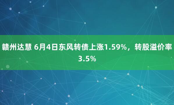 赣州达慧 6月4日东风转债上涨1.59%，转股溢价率3.5%
