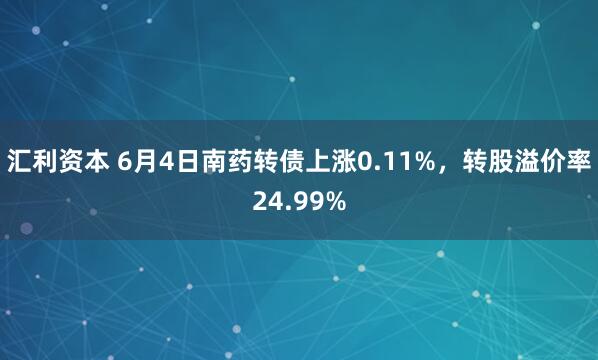 汇利资本 6月4日南药转债上涨0.11%，转股溢价率24.99%