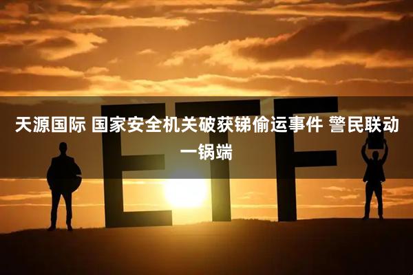 天源国际 国家安全机关破获锑偷运事件 警民联动一锅端