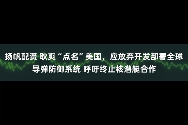 扬帆配资 耿爽“点名”美国，应放弃开发部署全球导弹防御系统 呼吁终止核潜艇合作
