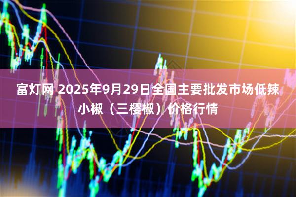 富灯网 2025年9月29日全国主要批发市场低辣小椒（三樱椒）价格行情