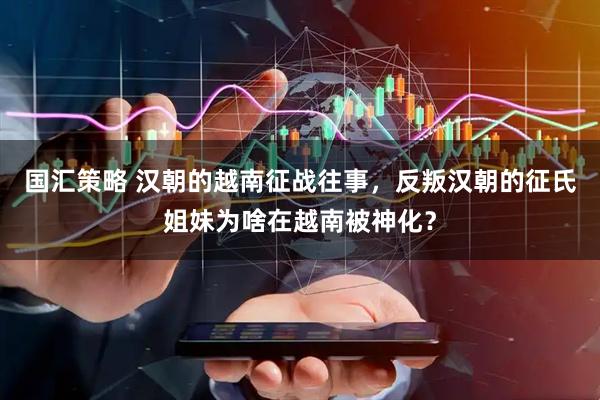 国汇策略 汉朝的越南征战往事，反叛汉朝的征氏姐妹为啥在越南被神化？