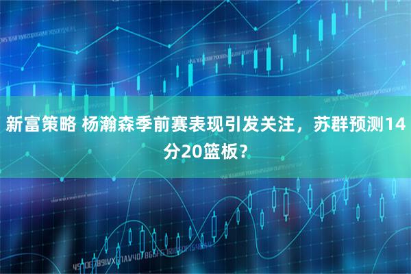 新富策略 杨瀚森季前赛表现引发关注，苏群预测14分20篮板？