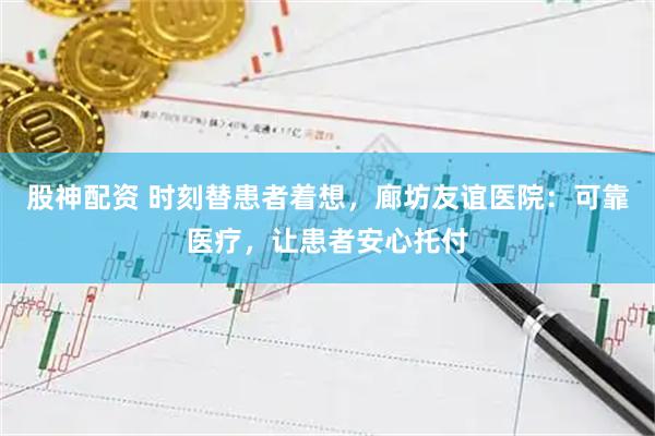 股神配资 时刻替患者着想，廊坊友谊医院：可靠医疗，让患者安心托付