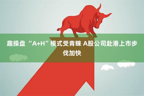 趣操盘 “A+H”模式受青睐 A股公司赴港上市步伐加快
