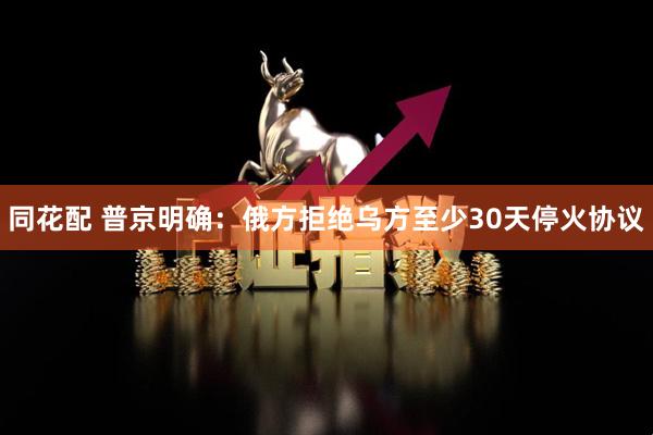 同花配 普京明确：俄方拒绝乌方至少30天停火协议