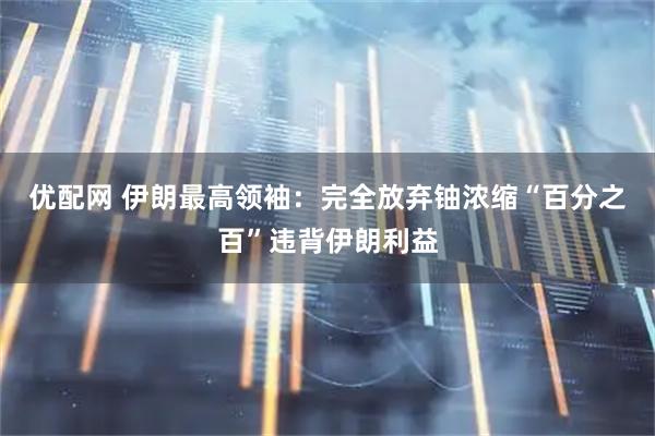 优配网 伊朗最高领袖：完全放弃铀浓缩“百分之百”违背伊朗利益