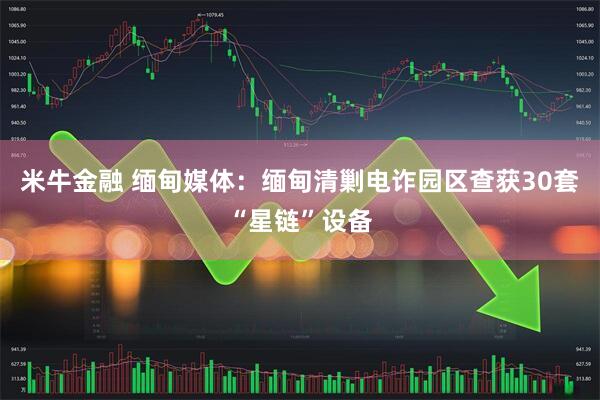 米牛金融 缅甸媒体：缅甸清剿电诈园区查获30套“星链”设备