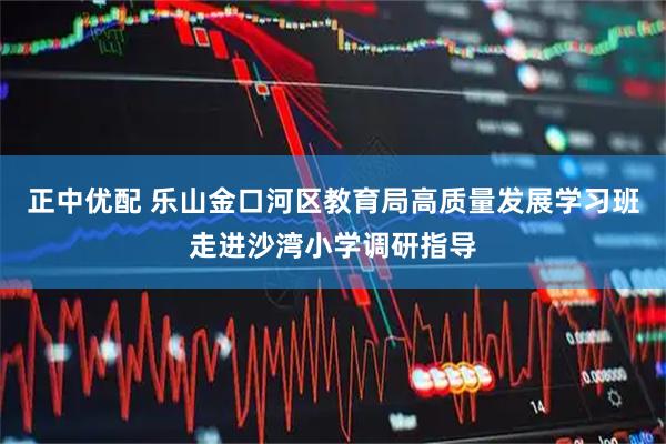 正中优配 乐山金口河区教育局高质量发展学习班走进沙湾小学调研指导