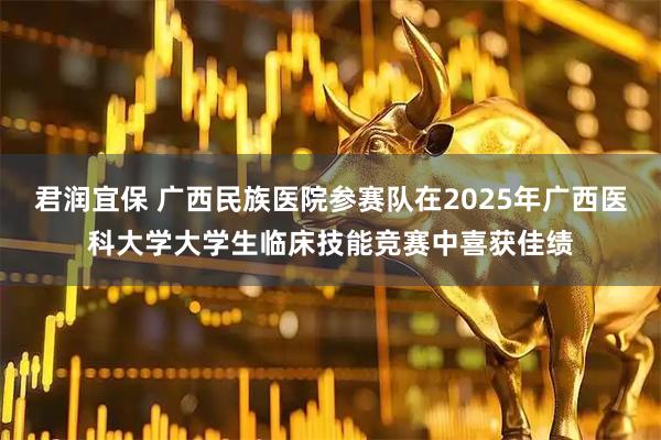 君润宜保 广西民族医院参赛队在2025年广西医科大学大学生临床技能竞赛中喜获佳绩
