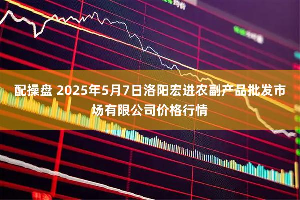配操盘 2025年5月7日洛阳宏进农副产品批发市场有限公司价格行情