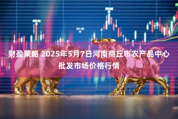 财盈策略 2025年5月7日河南商丘市农产品中心批发市场价格行情