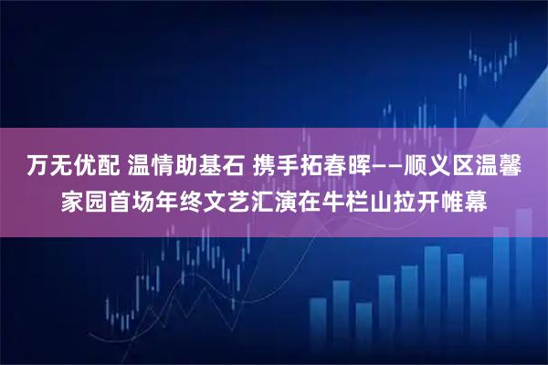 万无优配 温情助基石 携手拓春晖——顺义区温馨家园首场年终文艺汇演在牛栏山拉开帷幕