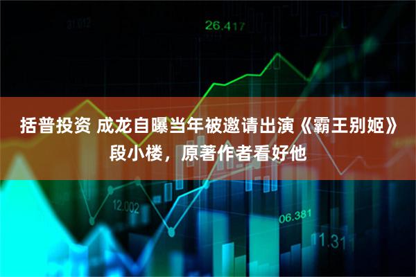 括普投资 成龙自曝当年被邀请出演《霸王别姬》段小楼，原著作者看好他