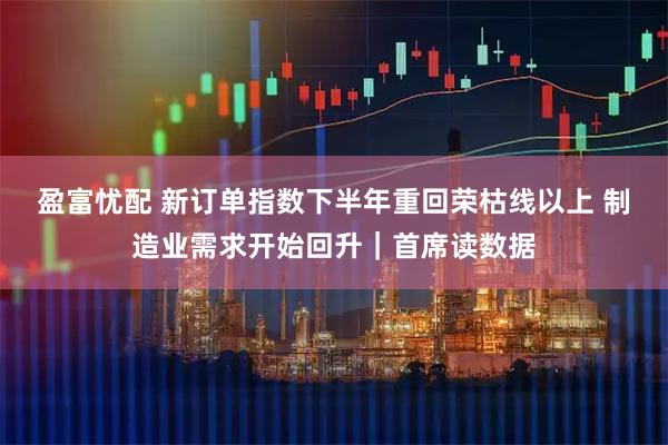 盈富忧配 新订单指数下半年重回荣枯线以上 制造业需求开始回升｜首席读数据