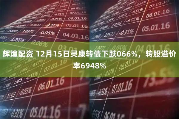 辉煌配资 12月15日灵康转债下跌066%，转股溢价率6948%
