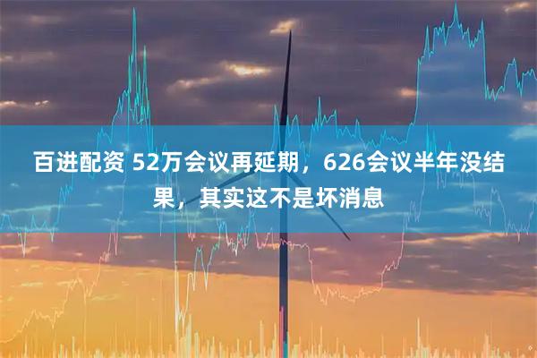 百进配资 52万会议再延期，626会议半年没结果，其实这不是坏消息