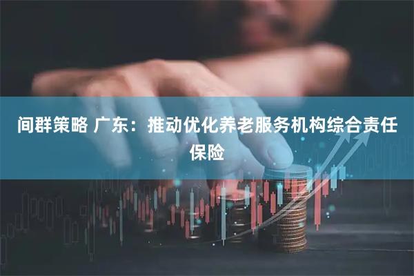 间群策略 广东：推动优化养老服务机构综合责任保险
