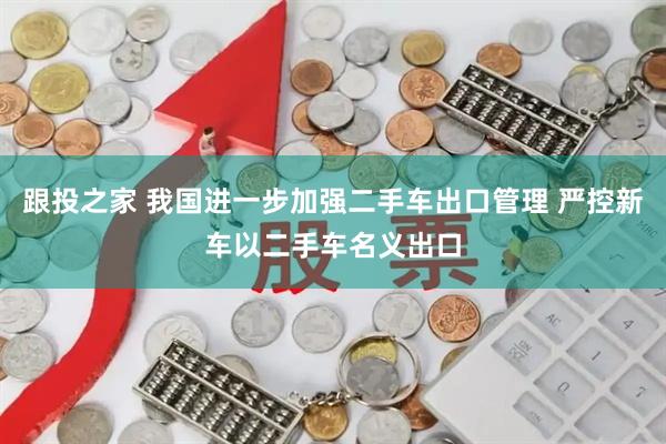 跟投之家 我国进一步加强二手车出口管理 严控新车以二手车名义出口