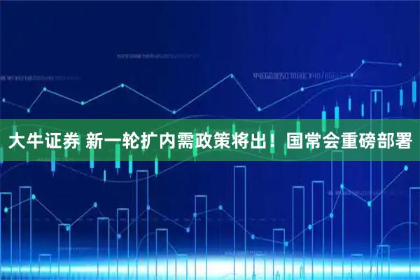 大牛证券 新一轮扩内需政策将出！国常会重磅部署