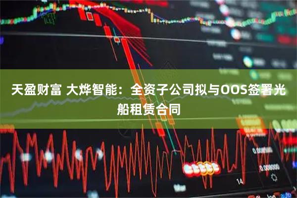 天盈财富 大烨智能:全资子公司拟与OOS签署光船租赁合同