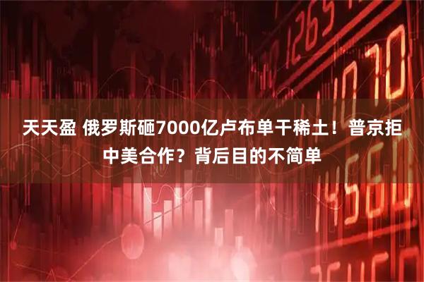 天天盈 俄罗斯砸7000亿卢布单干稀土!普京拒中美合作?背后目的不简单